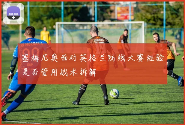 塞梅尼奥面对英格兰防线大赛经验是否管用战术拆解