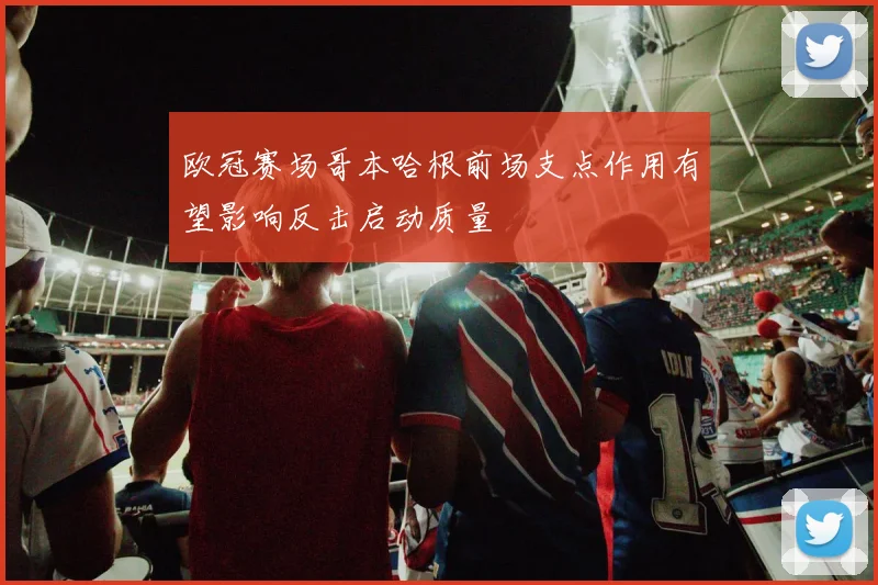 欧冠赛场哥本哈根前场支点作用有望影响反击启动质量