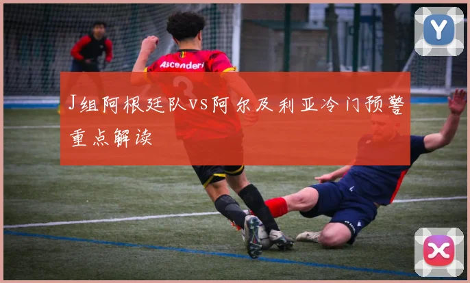J组阿根廷队vs阿尔及利亚冷门预警重点解读