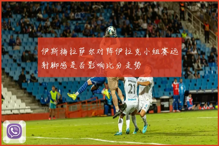 伊斯梅拉萨尔对阵伊拉克小组赛远射脚感是否影响比分走势