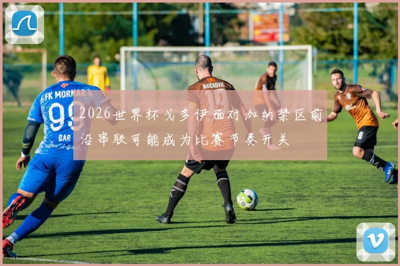 2026世界杯戈多伊面对加纳禁区前沿串联可能成为比赛节奏开关