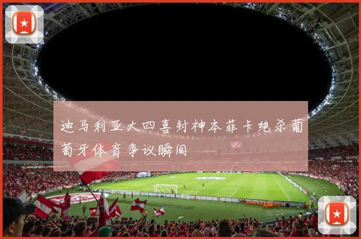 迪马利亚大四喜封神本菲卡绝杀葡萄牙体育争议瞬间