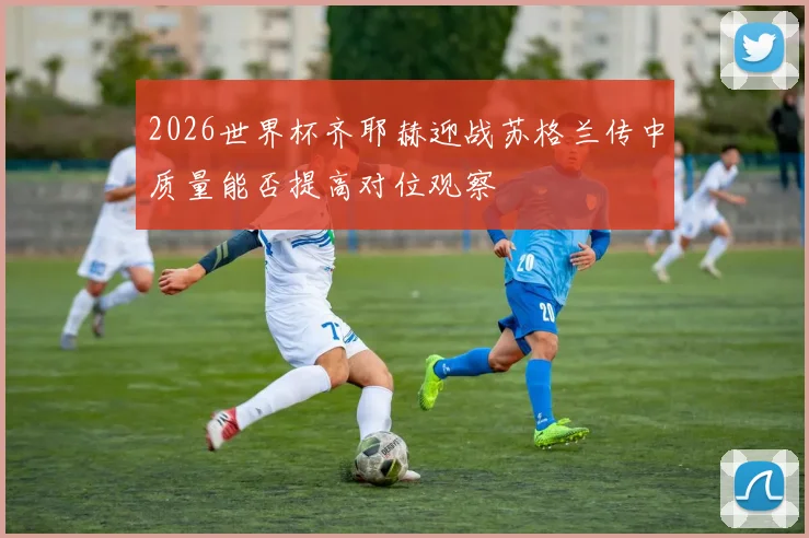 2026世界杯齐耶赫迎战苏格兰传中质量能否提高对位观察