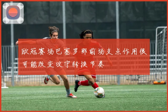 欧冠赛场巴塞罗那前场支点作用很可能改变攻守转换节奏
