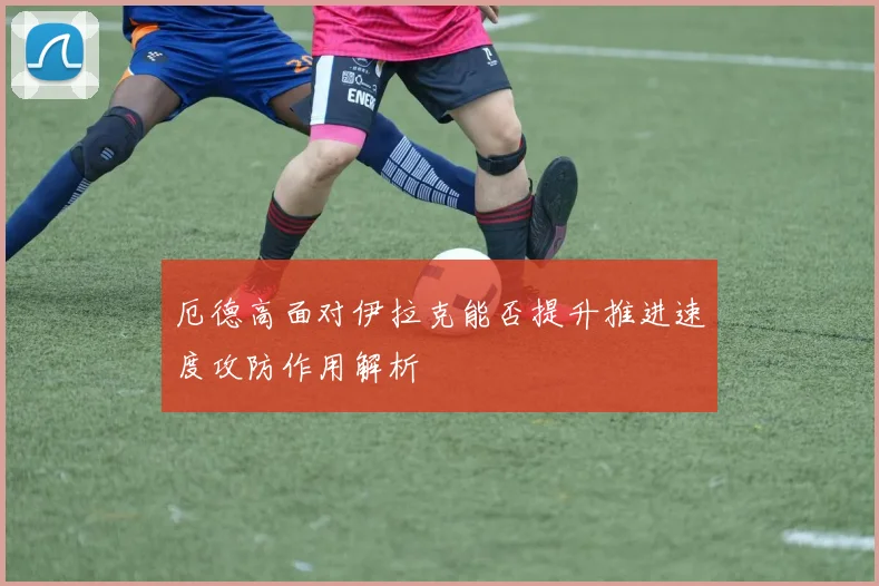 厄德高面对伊拉克能否提升推进速度攻防作用解析