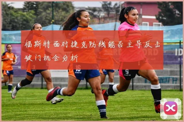福斯特面对捷克防线能否主导反击破门机会分析