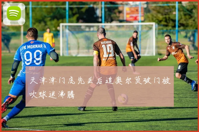 天津津门虎先丢后追奥尔莫破门被吹球迷沸腾