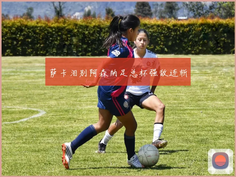 萨卡泪别阿森纳足总杯强敌连斩