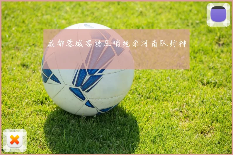 成都蓉城客场压哨绝杀河南队封神