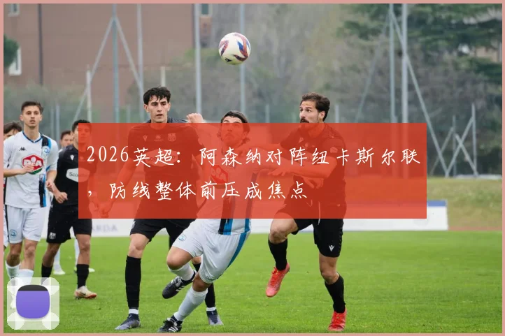 2026英超:阿森纳对阵纽卡斯尔联,防线整体前压成焦点