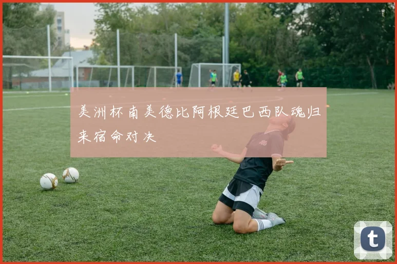 美洲杯南美德比阿根廷巴西队魂归来宿命对决