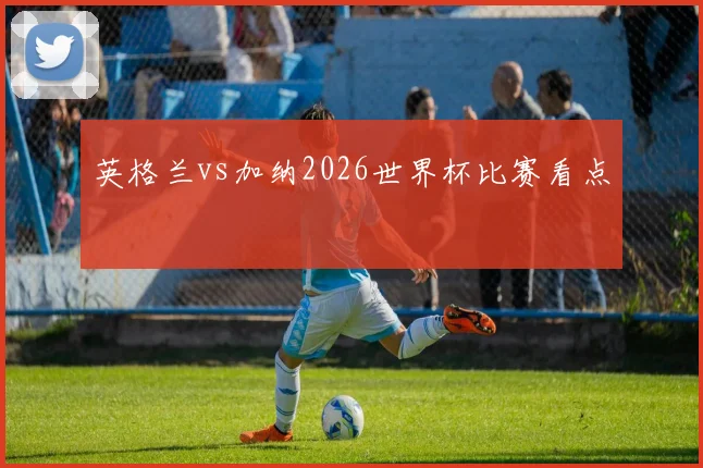 英格兰vs加纳2026世界杯比赛看点