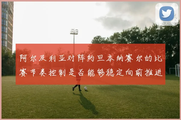 阿尔及利亚对阵约旦本纳赛尔的比赛节奏控制是否能够稳定向前推进