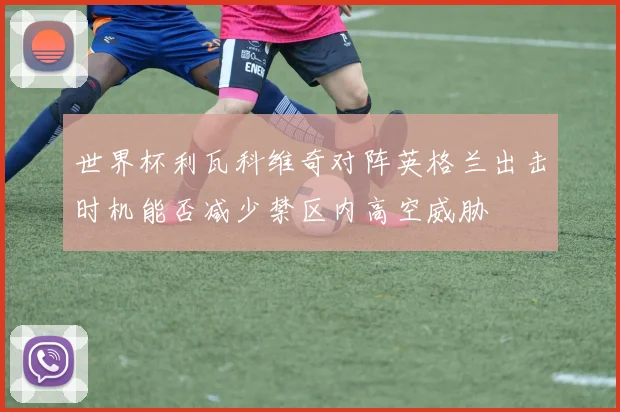 世界杯利瓦科维奇对阵英格兰出击时机能否减少禁区内高空威胁