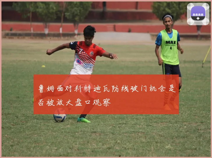 鲁姆面对科特迪瓦防线破门机会是否被放大盘口观察