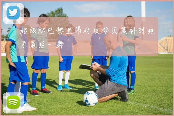 超级杯巴黎里昂对攻登贝莱补时绝杀最后一舞