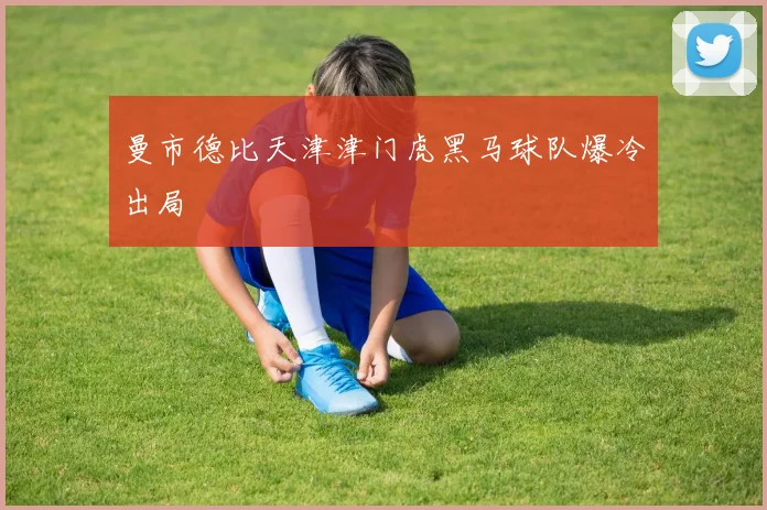 曼市德比天津津门虎黑马球队爆冷出局