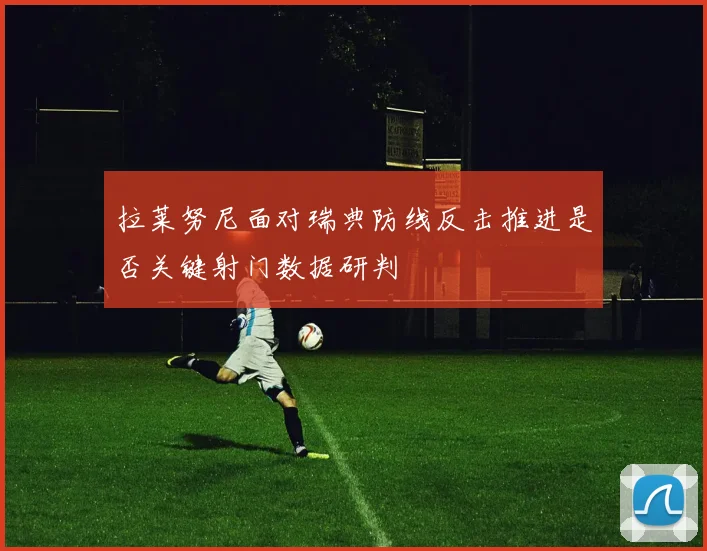 拉莱努尼面对瑞典防线反击推进是否关键射门数据研判