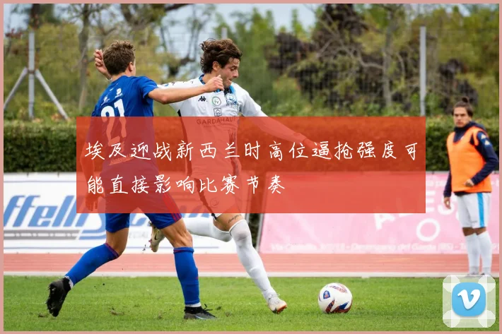 埃及迎战新西兰时高位逼抢强度可能直接影响比赛节奏