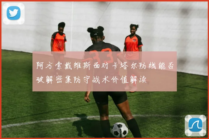 阿方索戴维斯面对卡塔尔防线能否破解密集防守战术价值解读