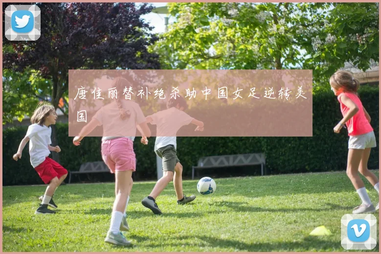 唐佳丽替补绝杀助中国女足逆转美国