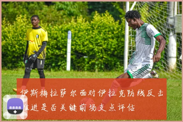 伊斯梅拉萨尔面对伊拉克防线反击推进是否关键前场支点评估