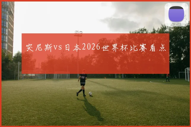 突尼斯vs日本2026世界杯比赛看点