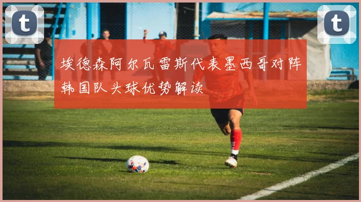 埃德森阿尔瓦雷斯代表墨西哥对阵韩国队头球优势解读