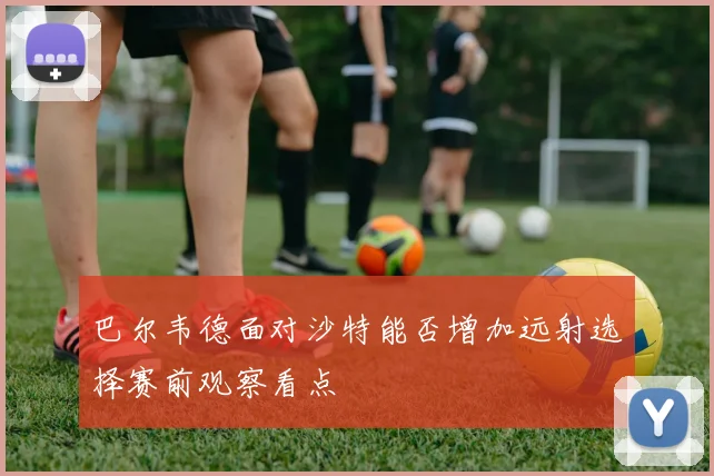 巴尔韦德面对沙特能否增加远射选择赛前观察看点