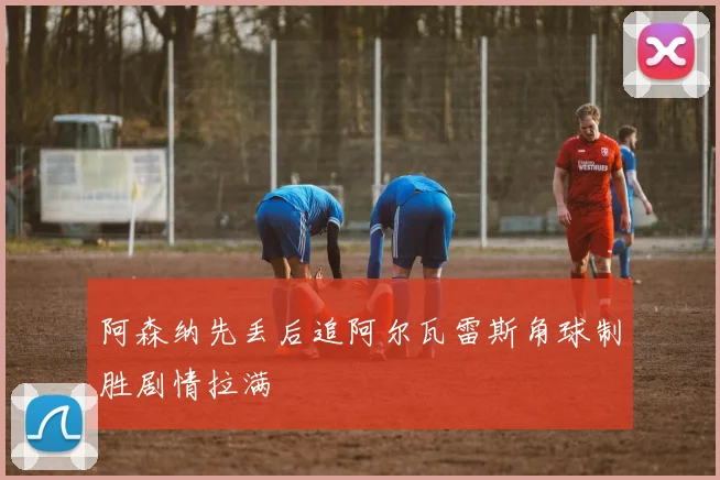 阿森纳先丢后追阿尔瓦雷斯角球制胜剧情拉满
