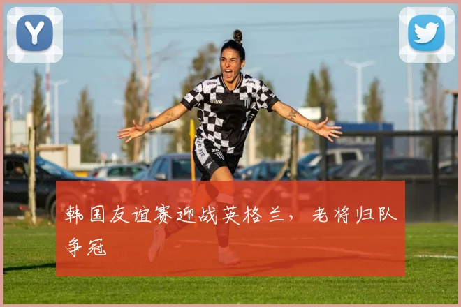 韩国友谊赛迎战英格兰，老将归队争冠