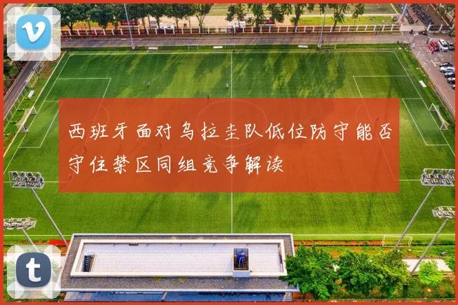 西班牙面对乌拉圭队低位防守能否守住禁区同组竞争解读