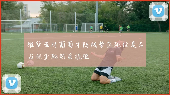 维萨面对葡萄牙防线禁区跑位是否占优金靴热度梳理