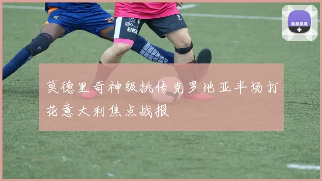 莫德里奇神级挑传克罗地亚半场打花意大利焦点战报