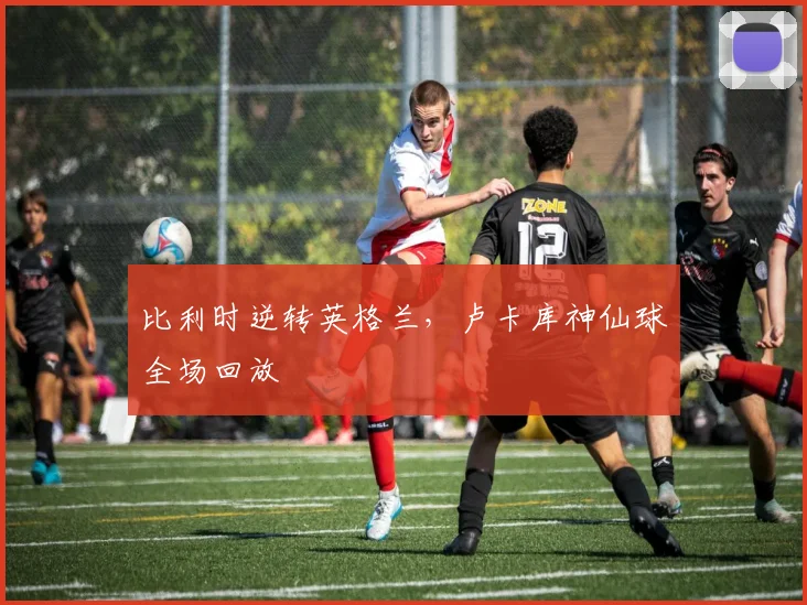 比利时逆转英格兰，卢卡库神仙球全场回放