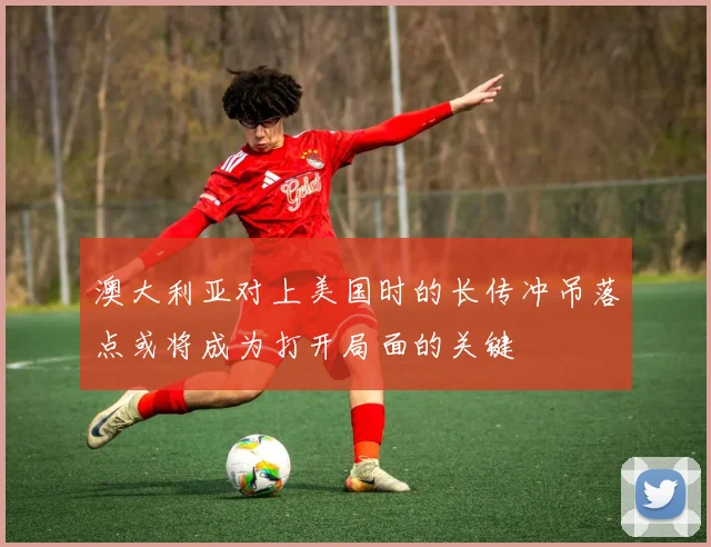 澳大利亚对上美国时的长传冲吊落点或将成为打开局面的关键