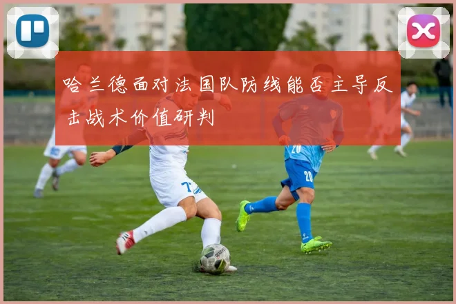 哈兰德面对法国队防线能否主导反击战术价值研判
