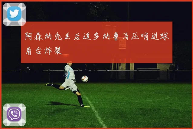 阿森纳先丢后追多纳鲁马压哨进球看台炸裂