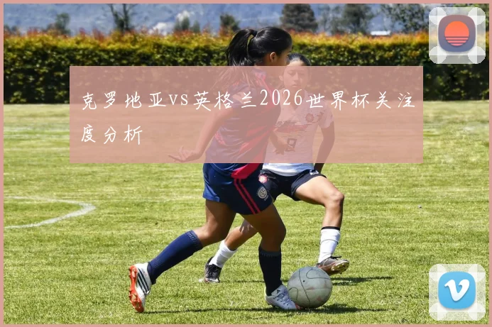 克罗地亚vs英格兰2026世界杯关注度分析