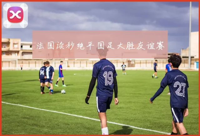 法国读秒绝平国足大胜友谊赛