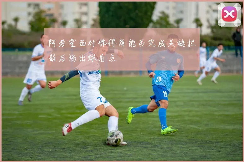 阿劳霍面对佛得角能否完成关键拦截后场出球看点