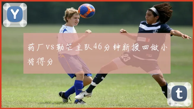 药厂vs勒芒主队46分钟新援回做小将得分