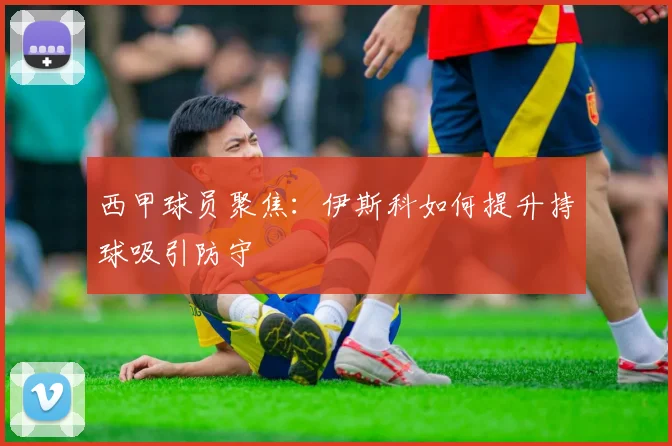 西甲球员聚焦:伊斯科如何提升持球吸引防守
