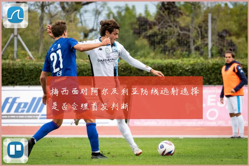 梅西面对阿尔及利亚防线远射选择是否合理首发判断