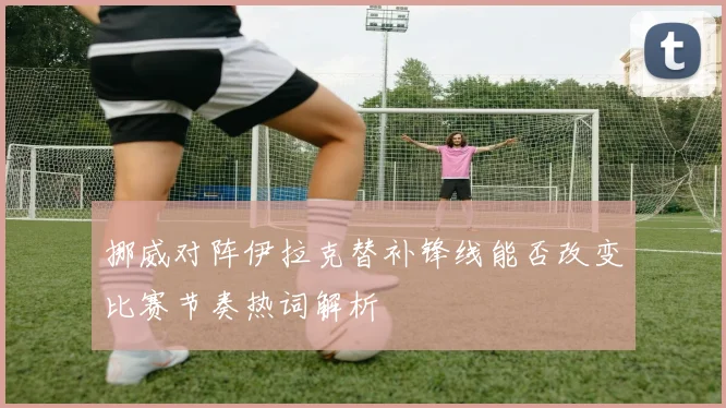 挪威对阵伊拉克替补锋线能否改变比赛节奏热词解析