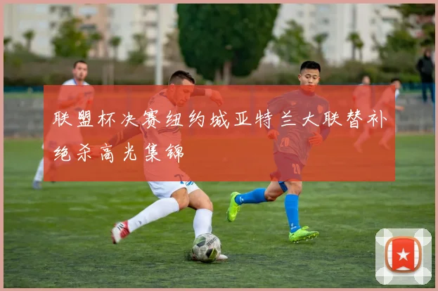 联盟杯决赛纽约城亚特兰大联替补绝杀高光集锦
