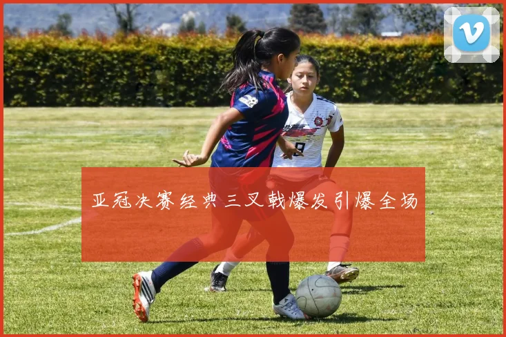 亚冠决赛经典三叉戟爆发引爆全场