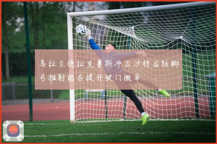 乌拉圭德拉克鲁斯冲击沙特后防脚弓推射能否提升破门概率