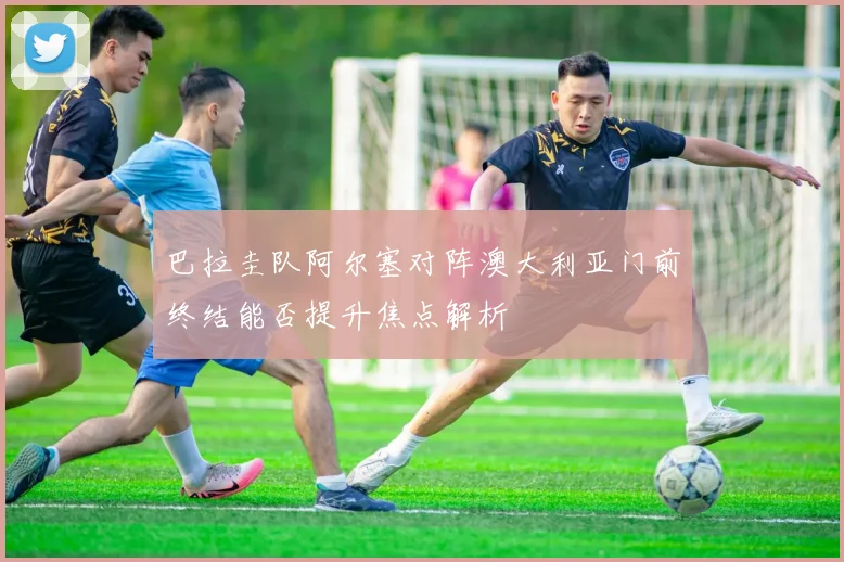 巴拉圭队阿尔塞对阵澳大利亚门前终结能否提升焦点解析