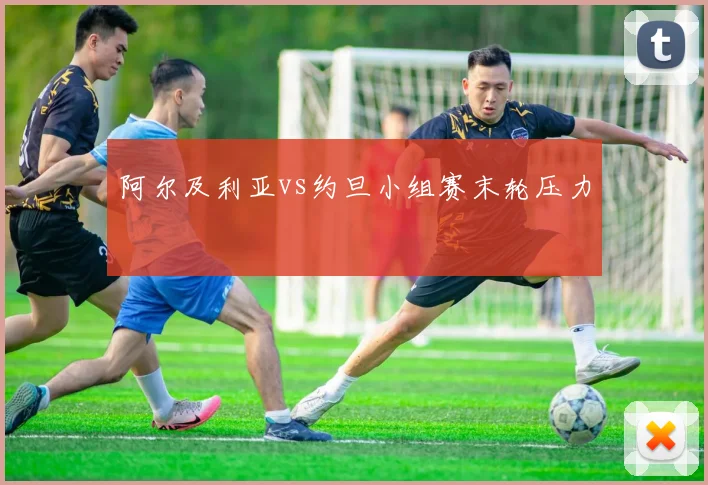 阿尔及利亚vs约旦小组赛末轮压力